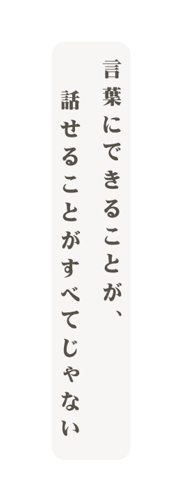 言葉にできることが 話せることがすべてじゃない